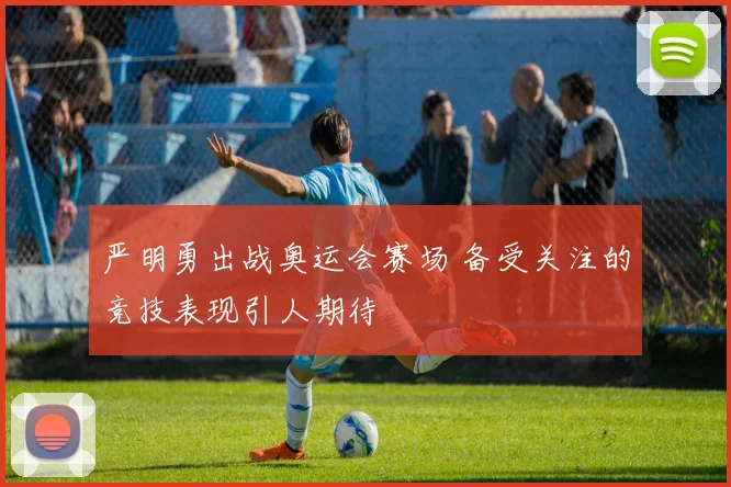 严明勇出战奥运会赛场 备受关注的竞技表现引人期待