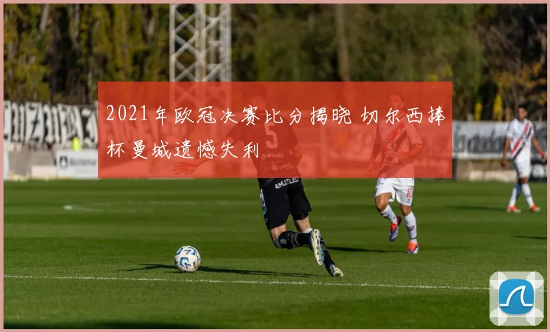 2021年欧冠决赛比分揭晓 切尔西捧杯曼城遗憾失利