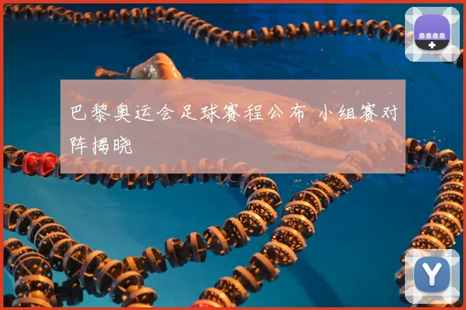 巴黎奥运会足球赛程公布 小组赛对阵揭晓