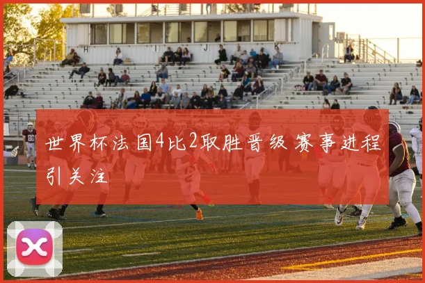 世界杯法国4比2取胜晋级 赛事进程引关注