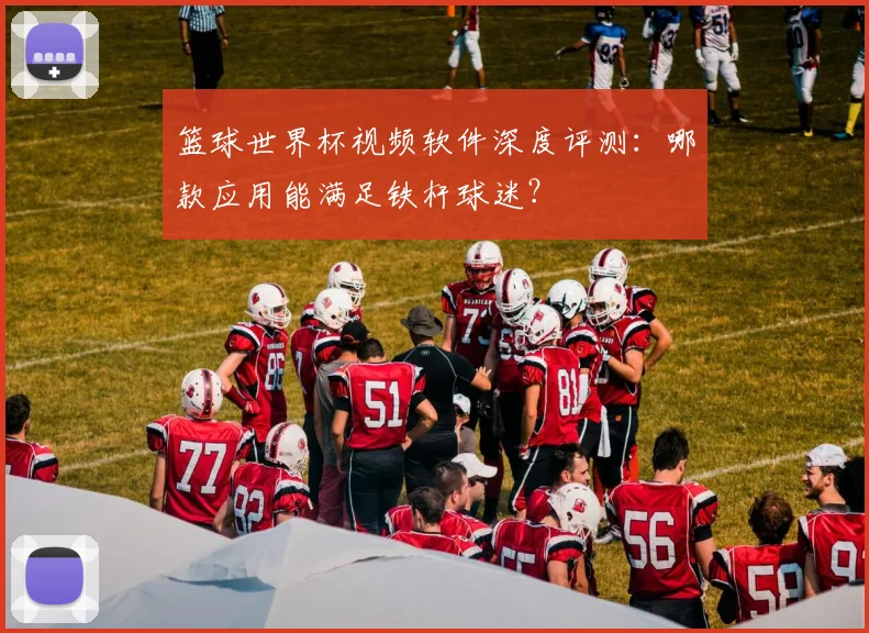篮球世界杯视频软件深度评测:哪款应用能满足铁杆球迷?