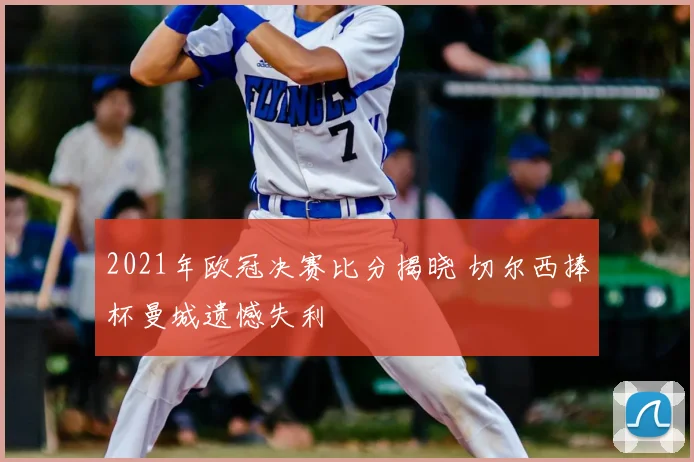 2021年欧冠决赛比分揭晓 切尔西捧杯曼城遗憾失利