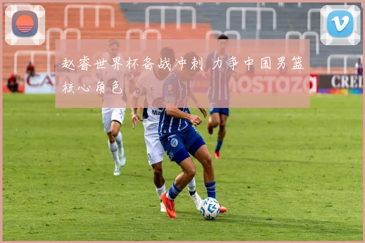 赵睿世界杯备战冲刺 力争中国男篮核心角色