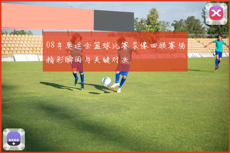 08年奥运会篮球比赛录像回顾赛场精彩瞬间与关键对决